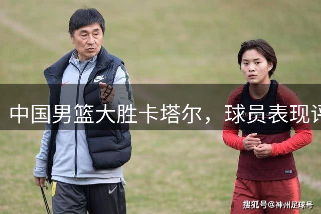 中国男篮大胜卡塔尔，球员表现评分曝光