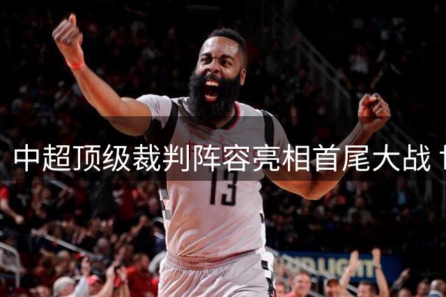 中超顶级裁判阵容亮相首尾大战 世界杯名哨携马宁傅明同场执法