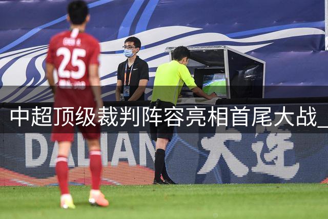 中超顶级裁判阵容亮相首尾大战 世界杯名哨携马宁傅明同场执法