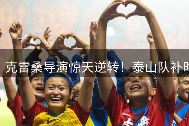 克雷桑导演惊天逆转！泰山队补时绝杀天津 外援自摆乌龙葬送好局