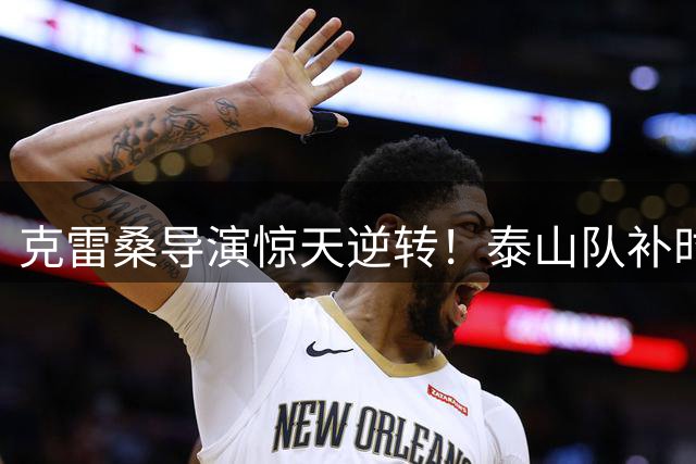 克雷桑导演惊天逆转！泰山队补时绝杀天津 外援自摆乌龙葬送好局