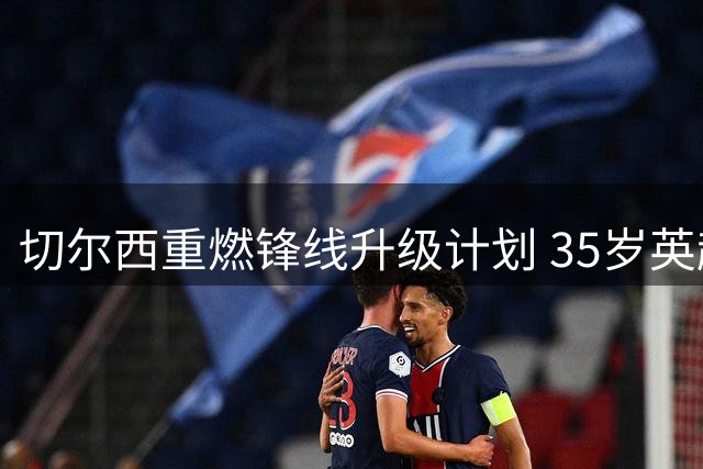 切尔西重燃锋线升级计划 35岁英超射手或成蓝军新目标