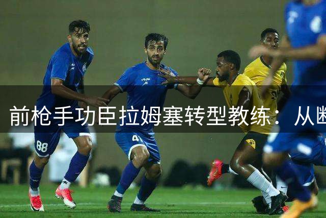 前枪手功臣拉姆塞转型教练：从断腿重生到战术革新之路
