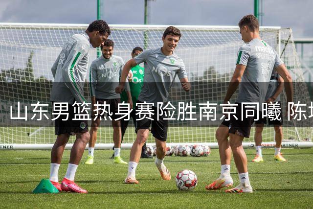 山东男篮热身赛险胜南京同曦 陈培东12分扛大旗引关注