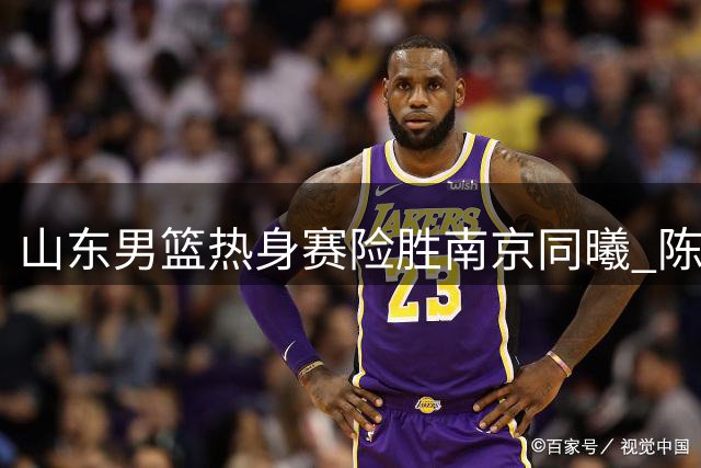 山东男篮热身赛险胜南京同曦 陈培东12分扛大旗引关注