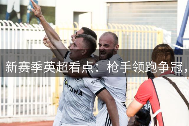 新赛季英超看点：枪手领跑争冠，蓝月亮换帅求稳