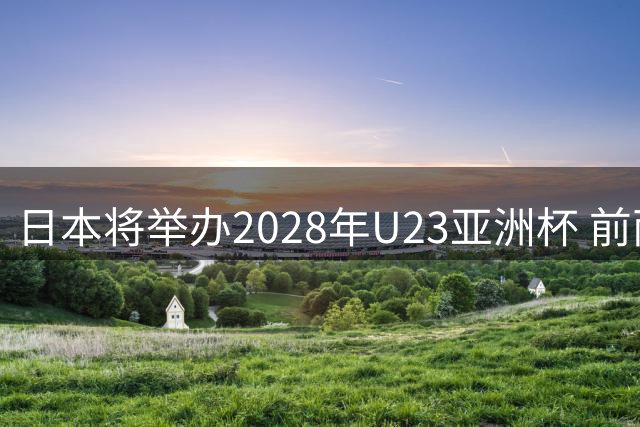 日本将举办2028年U23亚洲杯 前两名进军洛杉矶奥运会