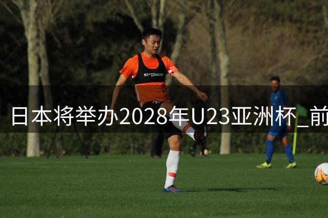日本将举办2028年U23亚洲杯 前两名进军洛杉矶奥运会