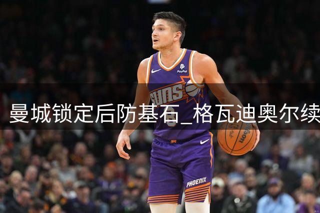 曼城锁定后防基石 格瓦迪奥尔续约五年展雄心