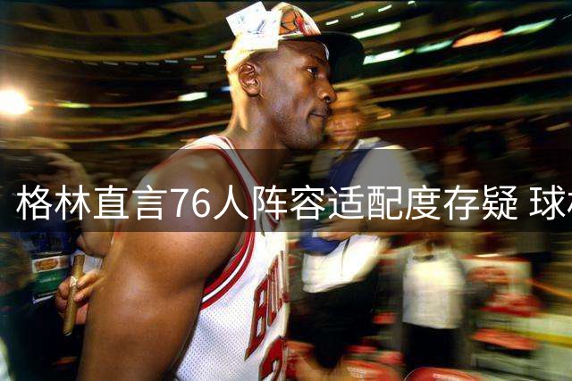 格林直言76人阵容适配度存疑 球权分配成最大难题
