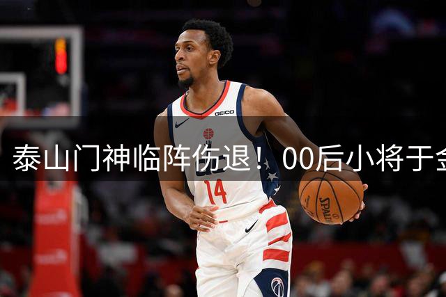 泰山门神临阵伤退！00后小将于金永火线驰援战河南