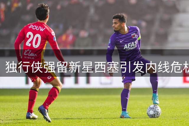独行侠强留新星西塞引发内线危机 加福德交易倒计时启动