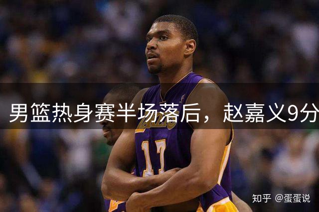 男篮热身赛半场落后，赵嘉义9分王俊杰表现不佳