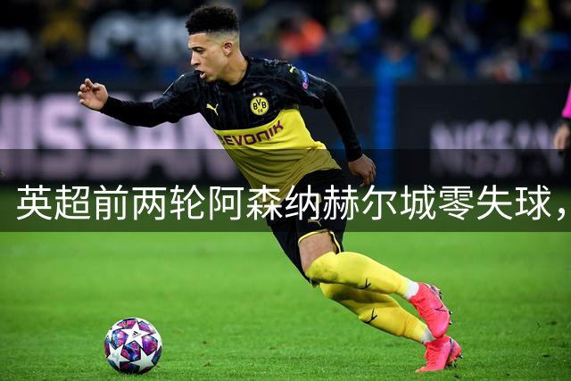 英超前两轮阿森纳赫尔城零失球，曼联失利后防守问题显露