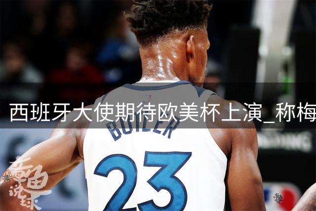 西班牙大使期待欧美杯上演 称梅西告别战将载入史册