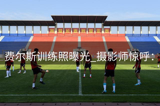 费尔斯训练照曝光 摄影师惊呼：恐怖时刻将至