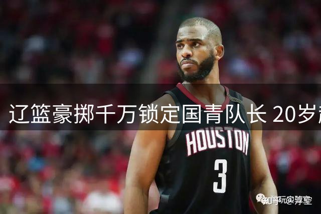 辽篮豪掷千万锁定国青队长 20岁超新星段睿骐空降沈阳