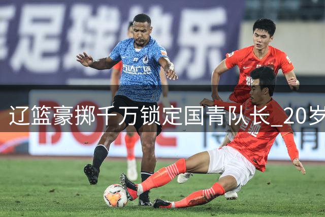 辽篮豪掷千万锁定国青队长 20岁超新星段睿骐空降沈阳