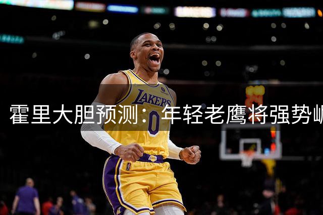 霍里大胆预测：年轻老鹰将强势崛起 剑指东部半决赛席位