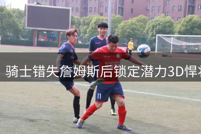 骑士错失詹姆斯后锁定潜力3D悍将 8800万豪赌未来战力